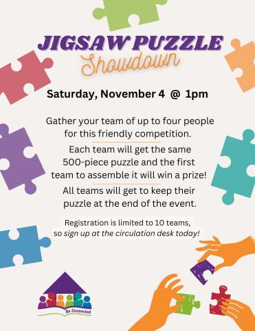 Jigsaw Puzzle Showdown - Gather your team of up to four people for this friendly competition! Each team will get the same 500-piece puzzle and the first team to assemble it will win a prize. All teams will get to keep their puzzle at the end of the event.  Registration is limited to ten teams, so sign up at the circulation desk today!